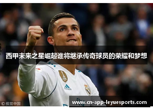 西甲未来之星崛起谁将继承传奇球员的荣耀和梦想 西甲未来之星崛起谁将继承传奇球员的荣耀和梦想