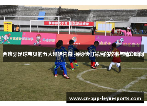 西班牙足球宝贝的五大趣味内幕 揭秘他们背后的故事与精彩瞬间