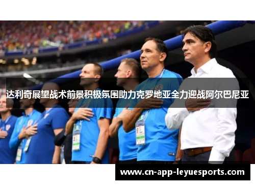 达利奇展望战术前景积极氛围助力克罗地亚全力迎战阿尔巴尼亚 达利奇展望战术前景积极氛围助力克罗地亚全力迎战阿尔巴尼亚
