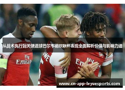 从战术执行到关键进球巴尔韦德欧联杯表现全面解析价值与影响力道 从战术执行到关键进球巴尔韦德欧联杯表现全面解析价值与影响力道