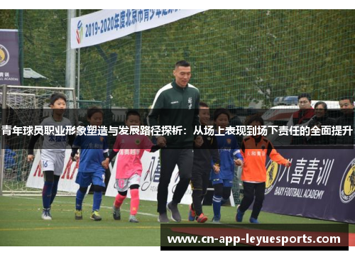 青年球员职业形象塑造与发展路径探析:从场上表现到场下责任的全面提升 青年球员职业形象塑造与发展路径探析:从场上表现到场下责任的全面提升