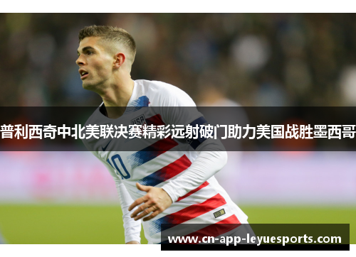 普利西奇中北美联决赛精彩远射破门助力美国战胜墨西哥 普利西奇中北美联决赛精彩远射破门助力美国战胜墨西哥