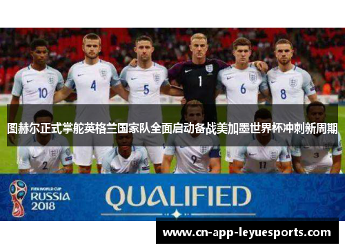 图赫尔正式掌舵英格兰国家队全面启动备战美加墨世界杯冲刺新周期